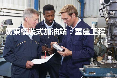 廣東橇裝式加油站：重建工程中的挑戰(zhàn)與創(chuàng)新！
